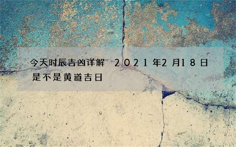 今天时辰吉凶详解 2021年2月18日是不是黄道吉日